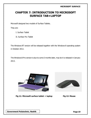 MICROSOFT SURFACE
Page 19Government Polytechnic, Nashik
CHAPTER 7: INTRODUCTION TO MICROSOFT
SURFACE TAB+LAPTOP
Microsoft designed two models of Surface Tablets.
They are:
I. Surface Tablet
II. Surface Pro Tablet
The Windows RT version will be released together with the Windows 8 operating system
in October 2012.
The Windows 8 Pro version is due to come 3 months later, may be it is released in January
2013.
Fig 11: Microsoft surface tablet + laptop Fig 12: Mouse
 
