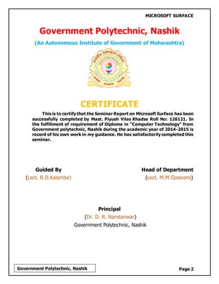 MICROSOFT SURFACE
Page 2Government Polytechnic, Nashik
Government Polytechnic, Nashik
(An Autonomous Institute of Government of Maharashtra)
CERTIFICATE
This is to certify that the Seminar Report on Microsoft Surface has been
successfully completed by Mast. Piyush Vilas Khadse Roll No: 126121. In
the fulfillment of requirement of Diploma in “Computer Technology” from
Government polytechnic, Nashik during the academic year of 2014-2015 is
record of his own work in my guidance. He has satisfactorily completed this
seminar.
Guided By Head of Department
(Lect. R.D.Kalambe) (Lect. M.M.Goswami)
Principal
(Dr. D. R. Nandanwar)
Government Polytechnic, Nashik
 