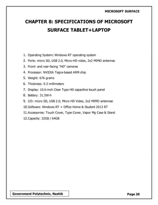 MICROSOFT SURFACE
Page 20Government Polytechnic, Nashik
CHAPTER 8: SPECIFICATIONS OF MICROSOFT
SURFACE TABLET+LAPTOP
1. Operating System: Windows RT operating system
2. Ports: micro SD, USB 2.0, Micro-HD video, 2x2 MIMO antennas
3. Front- and rear-facing "HD" cameras
4. Processor: NVIDIA Tegra-based ARM chip
5. Weight: 676 grams
6. Thickness: 9.3 millimeters
7. Display: 10.6-inch Clear Type HD capacitive touch panel
8. Battery: 31.5W-h
9. I/O: micro SD, USB 2.0, Micro HD Video, 2x2 MIMO antennae
10.Software: Windows RT + Office Home & Student 2013 RT
11.Accessories: Touch Cover, Type Cover, Vapor Mg Case & Stand
12.Capacity: 32GB / 64GB
 