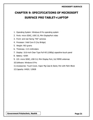 MICROSOFT SURFACE
Page 21Government Polytechnic, Nashik
CHAPTER 9: SPECIFICATIONS OF MICROSOFT
SURFACE PRO TABLET+LAPTOP
1. Operating System: Windows 8 Pro operating system
2. Ports: micro SDXC, USB 3.0, Mini DisplayPort video
3. Front- and rear-facing "HD" cameras
4. Processor: Intel Core i5 (Ivy Bridge)
5. Weight: 903 grams
6. Thickness: 13.5 millimeters
7. Display: 10.6-inch Clear Type Full HD (1080p) capacitive touch panel
8. Battery: 42Wh
9. I/O: micro SDXC, USB 3.0, Mini Display Port, 2x2 MIMO antennae
10.Software: Windows 8 Pro
11.Accessories: Touch Cover, Vapor Mg Case & Stand, Pen with Palm Block
12.Capacity: 64GB / 128GB
 