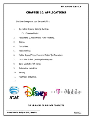 MICROSOFT SURFACE
Page 22Government Polytechnic, Nashik
CHAPTER 10: APPLICATIONS
Surface Computer can be useful in:
1. Big Hotels (Orders, Gaming, Surfing).
Ex: - Starwood Hotel.
2. Restaurants (Choose meals, Plane vacation).
3. Casino.
4. Dance Bars.
5. Retailers Shop.
6. Mobile Shops (Prices, Payment, Models' Configuration).
7. CID Crime Branch (Investigation Purpose).
8. Being used at AT&T Stores.
9. Automotive Industries.
10. Banking.
11. Healthcare Industries.
12.
FIG 14: USERS OF SURFACE COMPUTER
 