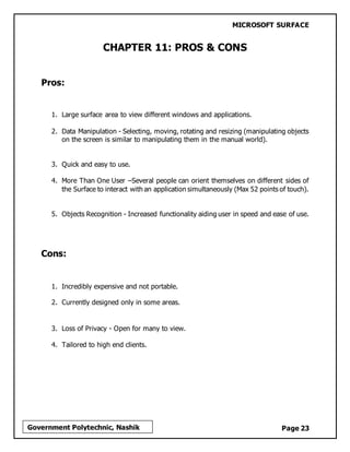 MICROSOFT SURFACE
Page 23Government Polytechnic, Nashik
CHAPTER 11: PROS & CONS
Pros:
1. Large surface area to view different windows and applications.
2. Data Manipulation - Selecting, moving, rotating and resizing (manipulating objects
on the screen is similar to manipulating them in the manual world).
3. Quick and easy to use.
4. More Than One User –Several people can orient themselves on different sides of
the Surface to interact with an application simultaneously (Max 52 points of touch).
5. Objects Recognition - Increased functionality aiding user in speed and ease of use.
Cons:
1. Incredibly expensive and not portable.
2. Currently designed only in some areas.
3. Loss of Privacy - Open for many to view.
4. Tailored to high end clients.
 