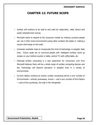 MICROSOFT SURFACE
Page 24Government Polytechnic, Nashik
CHAPTER 12: FUTURE SCOPE
• Surface will continue to be sold to and used by restaurants, retail, leisure and
public entertainment venues.
• Microsoft wants to expand to the consumer market by making a product people
can use in their home environment (using other surfaces like desks or making a
version that hangs on the wall).
• Computer scientists hope to incorporate this kind of technology in peoples’ daily
lives… Future goals are to surround people with intelligent surfaces (look up
recipes on your kitchen counter or table, control TV with coffee table, etc.
• Although surface computing is a new experience for consumers, over time
Microsoft believes there will be a whole range of surface computing devices and
the Technology will become pervasive in people’s lives in a variety of
environments.
• As form factors continue to evolve, surface computing will be in any number of
Environments— schools, businesses, homes — and in any number of form factors
— part of the countertop, the wall or the refrigerator
 