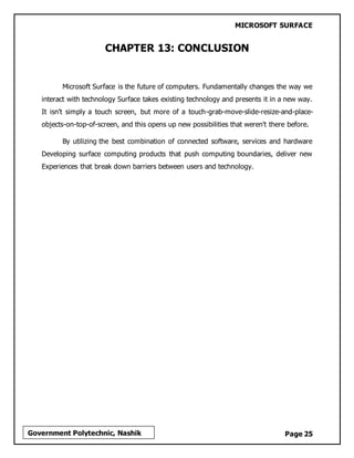 MICROSOFT SURFACE
Page 25Government Polytechnic, Nashik
CHAPTER 13: CONCLUSION
Microsoft Surface is the future of computers. Fundamentally changes the way we
interact with technology Surface takes existing technology and presents it in a new way.
It isn't simply a touch screen, but more of a touch-grab-move-slide-resize-and-place-
objects-on-top-of-screen, and this opens up new possibilities that weren't there before.
By utilizing the best combination of connected software, services and hardware
Developing surface computing products that push computing boundaries, deliver new
Experiences that break down barriers between users and technology.
 