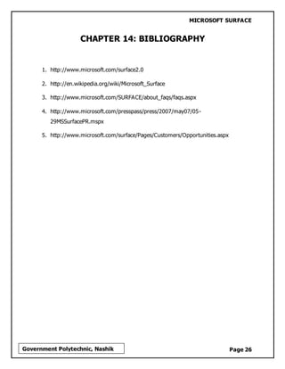 MICROSOFT SURFACE
Page 26Government Polytechnic, Nashik
CHAPTER 14: BIBLIOGRAPHY
1. http://www.microsoft.com/surface2.0
2. http://en.wikipedia.org/wiki/Microsoft_Surface
3. http://www.microsoft.com/SURFACE/about_faqs/faqs.aspx
4. http://www.microsoft.com/presspass/press/2007/may07/05-
29MSSurfacePR.mspx
5. http://www.microsoft.com/surface/Pages/Customers/Opportunities.aspx
 