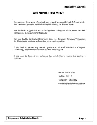 MICROSOFT SURFACE
Page 3Government Polytechnic, Nashik
ACKNOWLEDGEMENT
I express my deep sense of gratitude and respect to my guide Lect. R.D.kalambe for
her invaluable guidance and unflinching help during the seminar work.
Her esteemed suggestions and encouragement during the entire period has been
stimulus for me in achieving this goals.
I’m very thankful to Head of Department Lect. M.M Goswami, Computer Technology,
for his valuable guidance and constant source of inspiration.
I also wish to express my deepest gratitude to all staff members of Computer
Technology Department for their invaluable more support.
I also want to thank all my colleagues for contribution in making this seminar a
success.
Piyush Vilas Khadse
Roll no: 126121
Computer Technology
Government Polytechnic, Nashik.
 