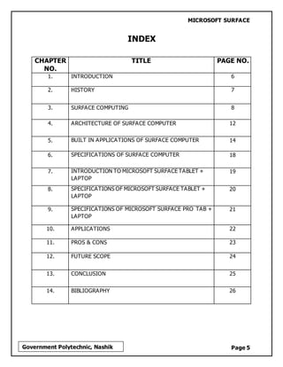 MICROSOFT SURFACE
Page 5Government Polytechnic, Nashik
INDEX
CHAPTER
NO.
TITLE PAGE NO.
1. INTRODUCTION 6
2. HISTORY 7
3. SURFACE COMPUTING 8
4. ARCHITECTURE OF SURFACE COMPUTER 12
5. BUILT IN APPLICATIONS OF SURFACE COMPUTER 14
6. SPECIFICATIONS OF SURFACE COMPUTER 18
7. INTRODUCTION TO MICROSOFT SURFACE TABLET +
LAPTOP
19
8. SPECIFICATIONS OF MICROSOFT SURFACE TABLET +
LAPTOP
20
9. SPECIFICATIONS OF MICROSOFT SURFACE PRO TAB +
LAPTOP
21
10. APPLICATIONS 22
11. PROS & CONS 23
12. FUTURE SCOPE 24
13. CONCLUSION 25
14. BIBLIOGRAPHY 26
 