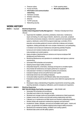 WORK HISTORY
Pressure valves.
Pumps and fluids.
Information and communication
networking
Hardware concepts.
Wireless networking.
Ethernet.
TCP/IP protocols.
Networking security.
Public speaking talent.
Microsoft project 2013 .
09/2013 －－－－ Current Electrical Supervisor
Carillion Alawi Integrated Facility Management － Petroleum Development Oman
.Muscat
Supervises the installation, preventive, predicative, break down, maintenance,
repair and testing of a wide range of electric, electronics, pneumatic ,analytical
instruments and process analyzers, instrument, equipment and associated control
systems, distribution control (DCS) programmable logic controllers (PLC)
execution and provides guidance to ensure conformity to statuary and company
regulations, dealing personally with more complex maintenance, and participating
in shutdown and turnaround maintenance and planning activities.Prepares
turnaround and modular shutdown plan and material requirement for
instrumentation and control systems.
Apply principles of electrical theory to advance and improve employee Skill
development and Performance.
Monitoring Maintenance and operations to consistently meet rigorous customer
requirements.
Generated PPM schedules and procedures.
Applying lockout tagout safety procedure.
Interpreted blueprints, schematics, drawings and layouts to complete repairs.
Documented all maintenance and repairs performed on equipment.
Instructed team members on maintenance policies and procedures.
Evaluate Employee service and performance each quarter.
Extensively trained new and existing employees.
Conducted safety inspections and followed safety rules and procedures.
Evaluated procedures and results for accuracy and to determine appropriate next
steps.
Developed a deep understanding of regulatory requirements concerning quality,
reporting standards, emergency notifications, permit renewals and inspections.
08/2010 －－－－ 09/2013 Electrical Supervisor
MAF DALKIA Middle East facility management － ABU DHABI UAE
Generated PM schedules and procedures.
Submitted work orders to the manager on duty.
Monitored and manage routine and preventative maintenance of plant equipment.
Initiated contact with vendors and built solid working relationships with them.
Followed up on maintenance and field reports and resolved outstanding problems.
Worked closely with equipment maintenance engineers and technicians.
troubleshoot ,Isolate ,deisolate ,removed and reinstalled switch gears , motors and
pumps ,ups,generator and batteries applying lockout tagout safety procedure.
Monitored and maintained heating, ventilation and cooling systems.
Monitored data centre and life safety systems.
 
