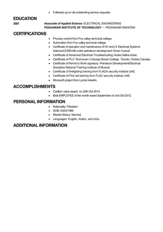 EDUCATION
CERTIFICATIONS
ACCOMPLISHMENTS
PERSONAL INFORMATION
ADDITIONAL INFORMATION
Followed up on all outstanding service requests.
2007 Associate of Applied Science: ELECTRICAL ENGINEERING
PESHAWAR INSTITUTE OF TECHNOLOGY － PESHAWAR PAKISTAN
Process control from Fox valley technical college.
Automation from Fox valley technical college.
Certificate of operation and maintenance of HV and LV Electrical Systems
Halcrow/CH2M Hill under petroleum development Oman muscat
Certificate of Advanced Electrical Troubleshooting Veolia Dalkia dubai.
Certificate of PLC Technician II George Brown College Toronto, Ontario Canada.
Certificate of Permit to Work signatory: Petroleum Development/Electrical
Discipline National Training Institute of Muscat.
Certificate of firefighting training from FLACK security institute UAE.
Certificate of First aid training from FLAC security institute UAE.
Microsoft project from Lynda linkedin.
Carillion value award on 20th Oct 2014.
Best EMPLOYEE of the month award September on 2nd Oct 2012.
Nationality: Pakistani
DOB: 03/03/1986
Marital Status: Married
Languages: English, Arabic, and Urdu
 