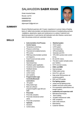 SUMMARY
SKILLS
SALAHUDDIN SABIR KHAN
Ghala Industrial Estate
Muscat, ruwi112
0096895857824
0096895857824
afghanqais123@gmail.com
Dynamic Electrical supervisor with 10 years +experience in a proven history of leading
teams of skilled instrumentation and electrical technicians in troubleshooting,overhauls
installations, adjustments, repairs and maintenance on a variety of electronic and
electrical equipment. A quick learner with dedicated work ethic Desires a senior-level
role in the process control and automation industry.
Instrumentation And Process
Control basics
Temperature control loop.
Pressure control loop.
Flow,level and analytical sensors.
PID control.
P&ID loop,instrumentation symbols
and diagrams.
Feed-Forward and ratio control.
Automation
Open/closed loop.
Feedback system application.
Industrial control classification.
Feedback devices.
Motion control.
control modes.
servo systems.
Programmable Logic
Controller(Rockwell
automation)
I/O system
Relay ladder logic
Basic plc software
programming(RS Logix 500 and
5000.
Pneumatic
Pneumatic actuators.
Pneumatic directional control
valves.
Pneumatic compressor.
Hydraulic
Actuators.
Control valves.
Electrical system
HV/LV system.
LOTO system.
Commissioning.
UPS and batteries.
Generator and ATS
VFD, MCC panels,motor control
wiring.
AC and DC motors.
Fire alarm system (simplex series
and Notifier).
CCTV and door access.
HVAC and BMS
Heat exchanger.
Chilled water pumps.
AHU,FCU, split unit.
Data center PAC(precision air
condoning system).
DDC and VFD panels.
Fire fighting system
Jockey and fire fighting pumps.
Isolation and Zone control valves.
Fire suppression system(Novec and
Inergen system).
Leadership and supervisor skill
Motivational techniques.
Team building.
Excellent interpersonal skills.
HSE compliance.
Calm under pressure.
Multi-tasking.
Customer retention.
 