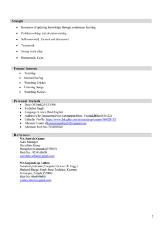 3
Strength
 Keenness of updating knowledge through continuous learning
 Problem-solving and decision-making
 Self-motivated, focused and determined
 Teamwork
 Strong work ethic
 Humorously Calm
Personal Interests
 Teaching
 Internet Surfing
 Watching Cricket
 Listening Songs
 Watching Movies
Personal Details
 Date Of Birth:25-12-1996
 S/o:Sabal Singh
 Language Known:Hindi,English
 Address:Vill-Chauseema,Post-Laxmanpur,Distt.-Vaishali,Bihar(844122)
 Linkedin Profile: https://www.linkedin.com/in/amardeep-kumar-586029113/
 Altenate E-mail id:kumaramardeep342@gmail.com
 Alternate Mob No.:7634895828
Refrences
Mr. Suresh Kumar
Sales Manager
Decathlon Group
Mangalore,Karnataka(575015)
Mob No.: 9538161600
sureshdecathlon@gmail.com
Mr.Gagandeep Luthra
Assistant professor(Computer Science & Engg.)
Shaheed Bhagat Singh State Technical Campus
Ferozepur, Punjab(152004)
Mob No.:9464958068
Luthra.sbsstc@gmail.com
 