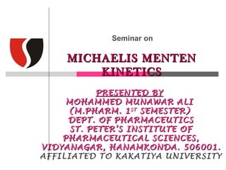Seminar on

    MICHAELIS MENTEN
        KINETICS
            PRESENTED BY
     MOHAMMED MUNAWAR ALI
     (M.PHARM. 1 ST SEMESTER)
     DEPT. OF PHARMACEUTICS
      ST. PETER’S INSTITUTE OF
    PHARMACEUTICAL SCIENCES,
VIDYANAGAR, HANAMKONDA. 506001.
AFFILIATED TO KAKATIYA UNIVERSITY
 