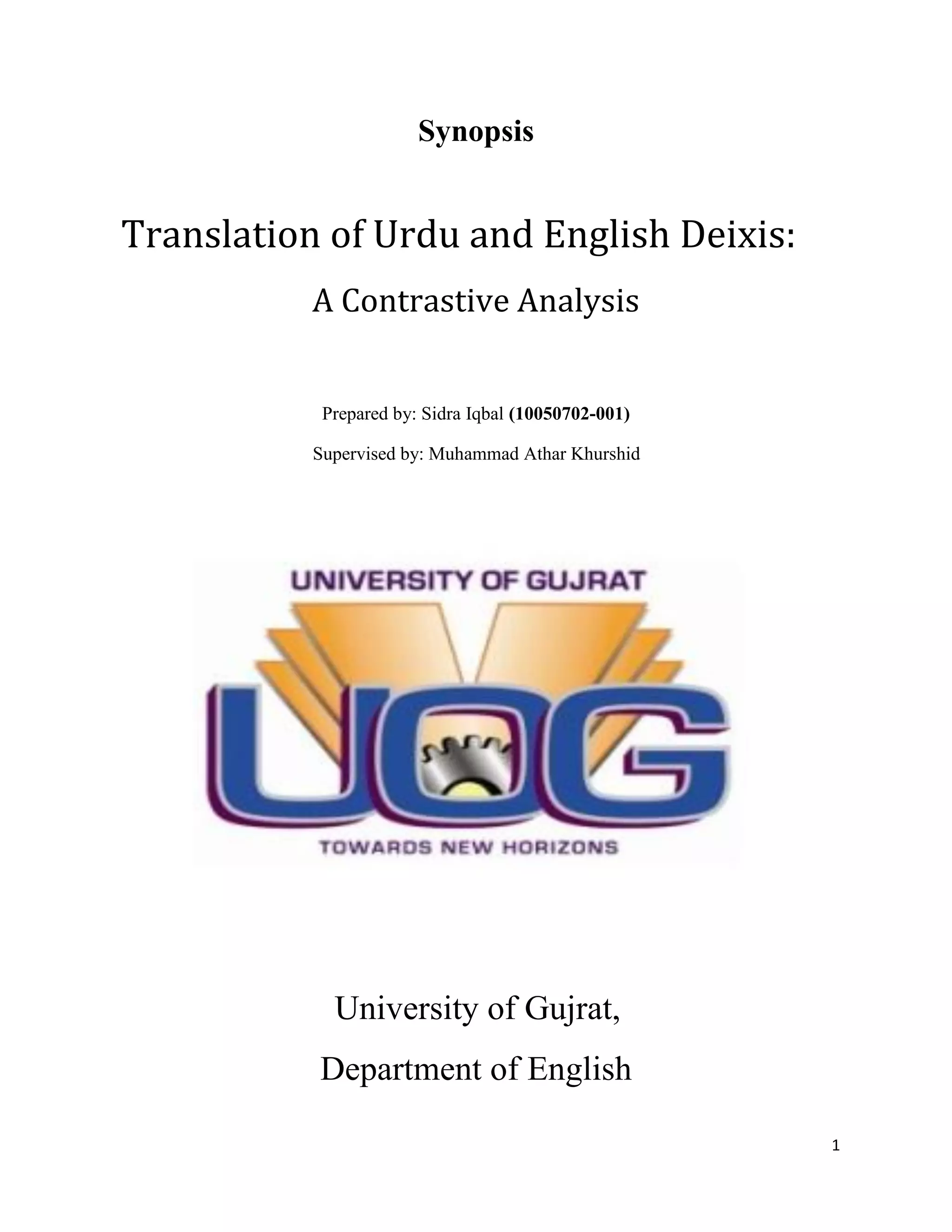 1
Synopsis
Translation of Urdu and English Deixis:
A Contrastive Analysis
Prepared by: Sidra Iqbal (10050702-001)
Supervised by: Muhammad Athar Khurshid
University of Gujrat,
Department of English
 