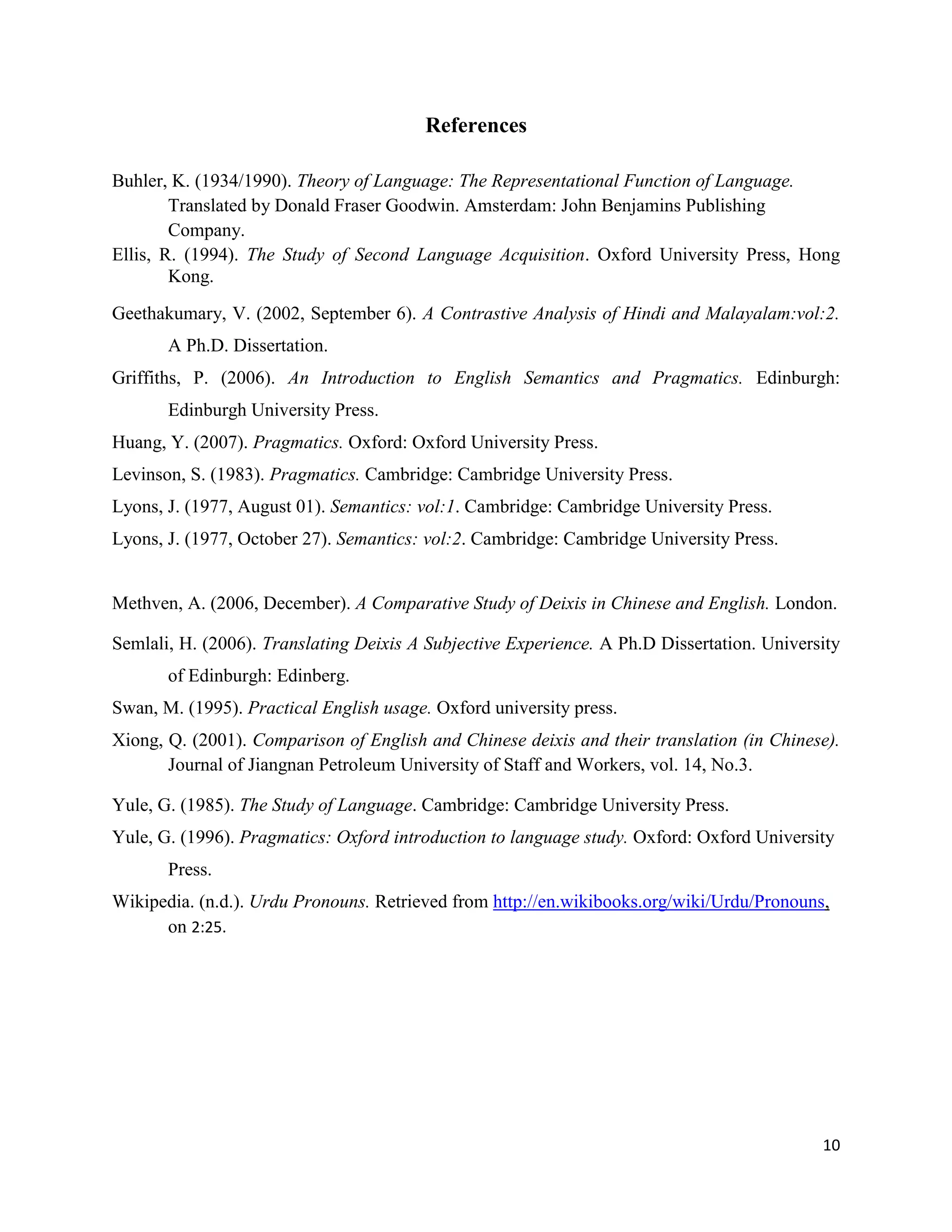10
References
Buhler, K. (1934/1990). Theory of Language: The Representational Function of Language.
Translated by Donald Fraser Goodwin. Amsterdam: John Benjamins Publishing
Company.
Ellis, R. (1994). The Study of Second Language Acquisition. Oxford University Press, Hong
Kong.
Geethakumary, V. (2002, September 6). A Contrastive Analysis of Hindi and Malayalam:vol:2.
A Ph.D. Dissertation.
Griffiths, P. (2006). An Introduction to English Semantics and Pragmatics. Edinburgh:
Edinburgh University Press.
Huang, Y. (2007). Pragmatics. Oxford: Oxford University Press.
Levinson, S. (1983). Pragmatics. Cambridge: Cambridge University Press.
Lyons, J. (1977, August 01). Semantics: vol:1. Cambridge: Cambridge University Press.
Lyons, J. (1977, October 27). Semantics: vol:2. Cambridge: Cambridge University Press.
Methven, A. (2006, December). A Comparative Study of Deixis in Chinese and English. London.
Semlali, H. (2006). Translating Deixis A Subjective Experience. A Ph.D Dissertation. University
of Edinburgh: Edinberg.
Swan, M. (1995). Practical English usage. Oxford university press.
Xiong, Q. (2001). Comparison of English and Chinese deixis and their translation (in Chinese).
Journal of Jiangnan Petroleum University of Staff and Workers, vol. 14, No.3.
Yule, G. (1985). The Study of Language. Cambridge: Cambridge University Press.
Yule, G. (1996). Pragmatics: Oxford introduction to language study. Oxford: Oxford University
Press.
Wikipedia. (n.d.). Urdu Pronouns. Retrieved from http://en.wikibooks.org/wiki/Urdu/Pronouns,
on 2:25.
 