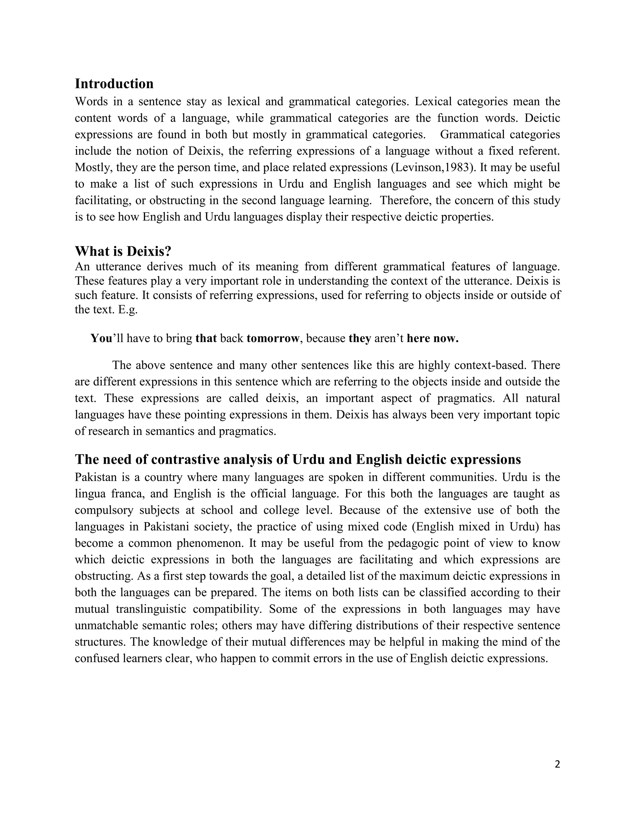 2
Introduction
Words in a sentence stay as lexical and grammatical categories. Lexical categories mean the
content words of a language, while grammatical categories are the function words. Deictic
expressions are found in both but mostly in grammatical categories. Grammatical categories
include the notion of Deixis, the referring expressions of a language without a fixed referent.
Mostly, they are the person time, and place related expressions (Levinson,1983). It may be useful
to make a list of such expressions in Urdu and English languages and see which might be
facilitating, or obstructing in the second language learning. Therefore, the concern of this study
is to see how English and Urdu languages display their respective deictic properties.
What is Deixis?
An utterance derives much of its meaning from different grammatical features of language.
These features play a very important role in understanding the context of the utterance. Deixis is
such feature. It consists of referring expressions, used for referring to objects inside or outside of
the text. E.g.
You‟ll have to bring that back tomorrow, because they aren‟t here now.
The above sentence and many other sentences like this are highly context-based. There
are different expressions in this sentence which are referring to the objects inside and outside the
text. These expressions are called deixis, an important aspect of pragmatics. All natural
languages have these pointing expressions in them. Deixis has always been very important topic
of research in semantics and pragmatics.
The need of contrastive analysis of Urdu and English deictic expressions
Pakistan is a country where many languages are spoken in different communities. Urdu is the
lingua franca, and English is the official language. For this both the languages are taught as
compulsory subjects at school and college level. Because of the extensive use of both the
languages in Pakistani society, the practice of using mixed code (English mixed in Urdu) has
become a common phenomenon. It may be useful from the pedagogic point of view to know
which deictic expressions in both the languages are facilitating and which expressions are
obstructing. As a first step towards the goal, a detailed list of the maximum deictic expressions in
both the languages can be prepared. The items on both lists can be classified according to their
mutual translinguistic compatibility. Some of the expressions in both languages may have
unmatchable semantic roles; others may have differing distributions of their respective sentence
structures. The knowledge of their mutual differences may be helpful in making the mind of the
confused learners clear, who happen to commit errors in the use of English deictic expressions.
 