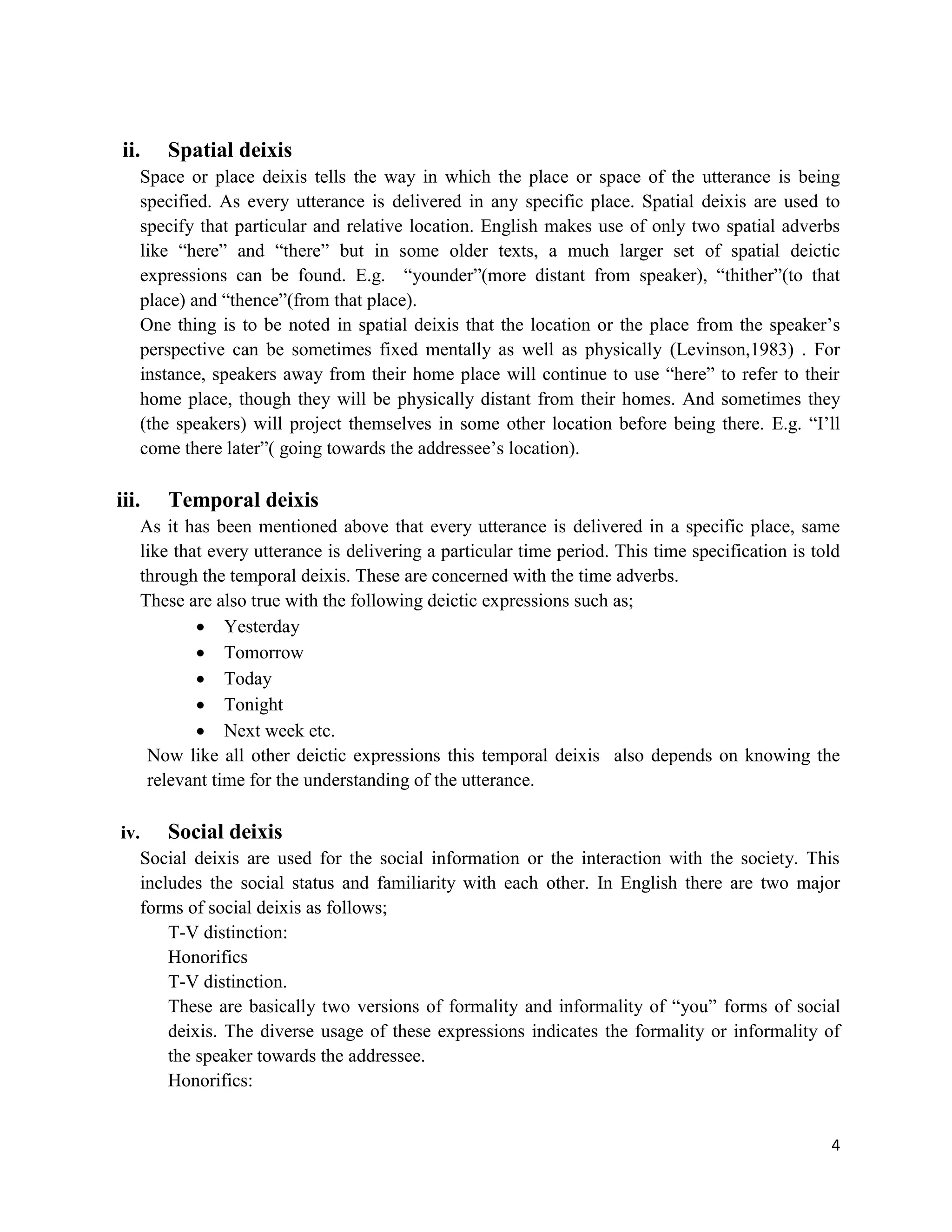 4
ii. Spatial deixis
Space or place deixis tells the way in which the place or space of the utterance is being
specified. As every utterance is delivered in any specific place. Spatial deixis are used to
specify that particular and relative location. English makes use of only two spatial adverbs
like “here” and “there” but in some older texts, a much larger set of spatial deictic
expressions can be found. E.g. “younder”(more distant from speaker), “thither”(to that
place) and “thence”(from that place).
One thing is to be noted in spatial deixis that the location or the place from the speaker‟s
perspective can be sometimes fixed mentally as well as physically (Levinson,1983) . For
instance, speakers away from their home place will continue to use “here” to refer to their
home place, though they will be physically distant from their homes. And sometimes they
(the speakers) will project themselves in some other location before being there. E.g. “I‟ll
come there later”( going towards the addressee‟s location).
iii. Temporal deixis
As it has been mentioned above that every utterance is delivered in a specific place, same
like that every utterance is delivering a particular time period. This time specification is told
through the temporal deixis. These are concerned with the time adverbs.
These are also true with the following deictic expressions such as;
 Yesterday
 Tomorrow
 Today
 Tonight
 Next week etc.
Now like all other deictic expressions this temporal deixis also depends on knowing the
relevant time for the understanding of the utterance.
iv. Social deixis
Social deixis are used for the social information or the interaction with the society. This
includes the social status and familiarity with each other. In English there are two major
forms of social deixis as follows;
T-V distinction:
Honorifics
T-V distinction.
These are basically two versions of formality and informality of “you” forms of social
deixis. The diverse usage of these expressions indicates the formality or informality of
the speaker towards the addressee.
Honorifics:
 