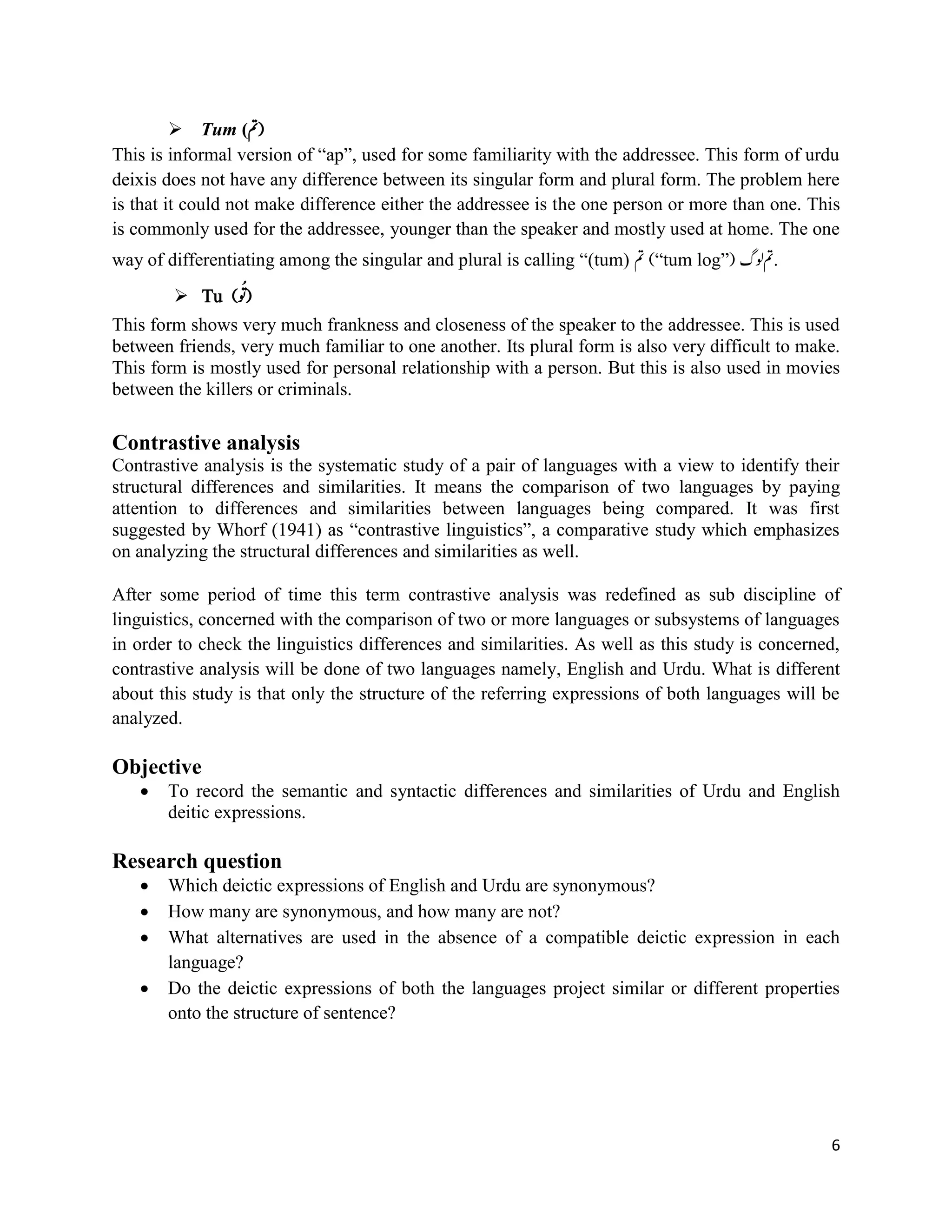 6
 Tum (‫)مت‬
This is informal version of “ap”, used for some familiarity with the addressee. This form of urdu
deixis does not have any difference between its singular form and plural form. The problem here
is that it could not make difference either the addressee is the one person or more than one. This
is commonly used for the addressee, younger than the speaker and mostly used at home. The one
way of differentiating among the singular and plural is calling “(tum) ‫مت‬ (“tum log”) ‫ولگ‬‫.مت‬
 Tu (ُِ ُ‫)ت‬
This form shows very much frankness and closeness of the speaker to the addressee. This is used
between friends, very much familiar to one another. Its plural form is also very difficult to make.
This form is mostly used for personal relationship with a person. But this is also used in movies
between the killers or criminals.
Contrastive analysis
Contrastive analysis is the systematic study of a pair of languages with a view to identify their
structural differences and similarities. It means the comparison of two languages by paying
attention to differences and similarities between languages being compared. It was first
suggested by Whorf (1941) as “contrastive linguistics”, a comparative study which emphasizes
on analyzing the structural differences and similarities as well.
After some period of time this term contrastive analysis was redefined as sub discipline of
linguistics, concerned with the comparison of two or more languages or subsystems of languages
in order to check the linguistics differences and similarities. As well as this study is concerned,
contrastive analysis will be done of two languages namely, English and Urdu. What is different
about this study is that only the structure of the referring expressions of both languages will be
analyzed.
Objective
 To record the semantic and syntactic differences and similarities of Urdu and English
deitic expressions.
Research question
 Which deictic expressions of English and Urdu are synonymous?
 How many are synonymous, and how many are not?
 What alternatives are used in the absence of a compatible deictic expression in each
language?
 Do the deictic expressions of both the languages project similar or different properties
onto the structure of sentence?
 