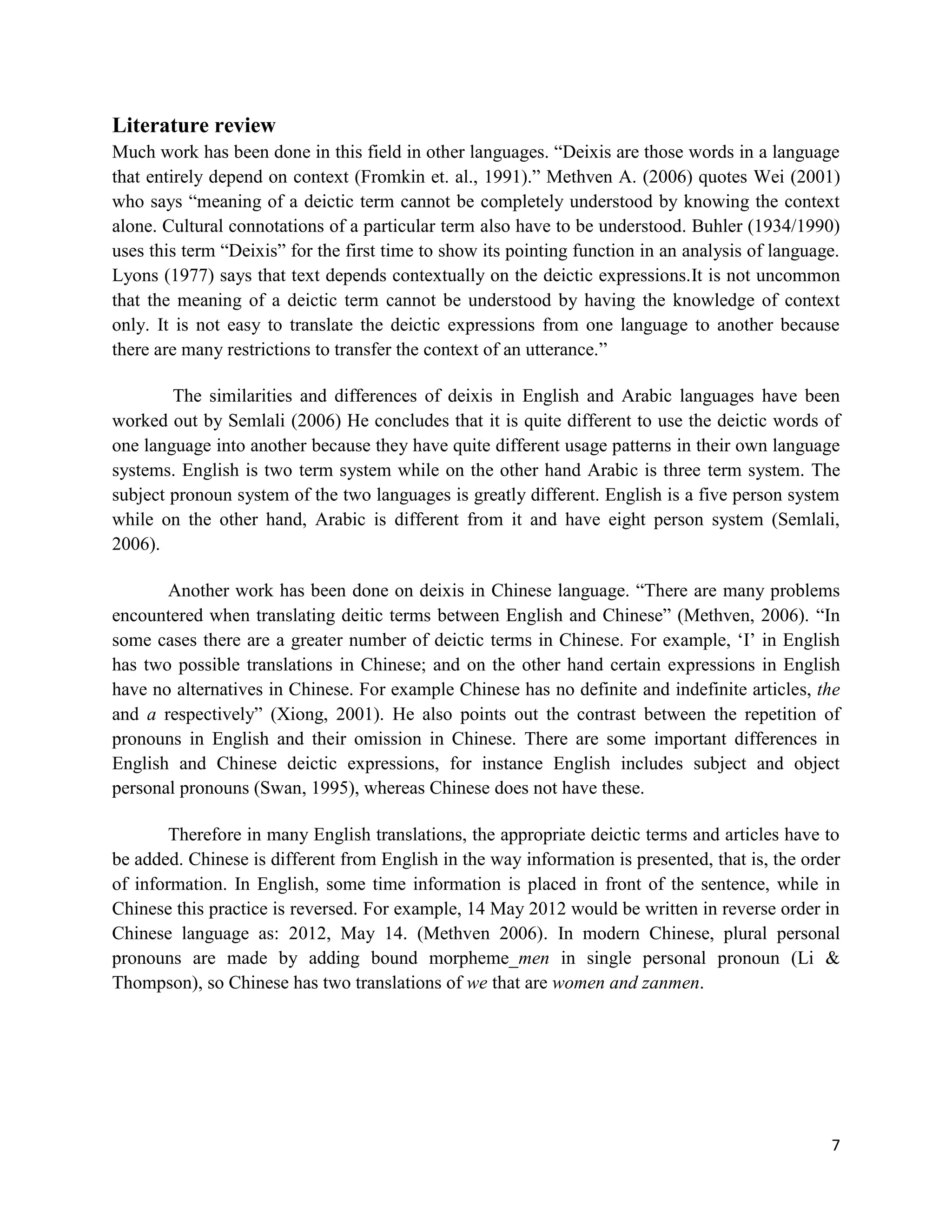 7
Literature review
Much work has been done in this field in other languages. “Deixis are those words in a language
that entirely depend on context (Fromkin et. al., 1991).” Methven A. (2006) quotes Wei (2001)
who says “meaning of a deictic term cannot be completely understood by knowing the context
alone. Cultural connotations of a particular term also have to be understood. Buhler (1934/1990)
uses this term “Deixis” for the first time to show its pointing function in an analysis of language.
Lyons (1977) says that text depends contextually on the deictic expressions.It is not uncommon
that the meaning of a deictic term cannot be understood by having the knowledge of context
only. It is not easy to translate the deictic expressions from one language to another because
there are many restrictions to transfer the context of an utterance.”
The similarities and differences of deixis in English and Arabic languages have been
worked out by Semlali (2006) He concludes that it is quite different to use the deictic words of
one language into another because they have quite different usage patterns in their own language
systems. English is two term system while on the other hand Arabic is three term system. The
subject pronoun system of the two languages is greatly different. English is a five person system
while on the other hand, Arabic is different from it and have eight person system (Semlali,
2006).
Another work has been done on deixis in Chinese language. “There are many problems
encountered when translating deitic terms between English and Chinese” (Methven, 2006). “In
some cases there are a greater number of deictic terms in Chinese. For example, „I‟ in English
has two possible translations in Chinese; and on the other hand certain expressions in English
have no alternatives in Chinese. For example Chinese has no definite and indefinite articles, the
and a respectively” (Xiong, 2001). He also points out the contrast between the repetition of
pronouns in English and their omission in Chinese. There are some important differences in
English and Chinese deictic expressions, for instance English includes subject and object
personal pronouns (Swan, 1995), whereas Chinese does not have these.
Therefore in many English translations, the appropriate deictic terms and articles have to
be added. Chinese is different from English in the way information is presented, that is, the order
of information. In English, some time information is placed in front of the sentence, while in
Chinese this practice is reversed. For example, 14 May 2012 would be written in reverse order in
Chinese language as: 2012, May 14. (Methven 2006). In modern Chinese, plural personal
pronouns are made by adding bound morpheme_men in single personal pronoun (Li &
Thompson), so Chinese has two translations of we that are women and zanmen.
 