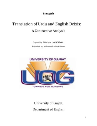 1
Synopsis
Translation of Urdu and English Deixis:
A Contrastive Analysis
Prepared by: Sidra Iqbal (10050702-001)
Supervised by: Muhammad Athar Khurshid
University of Gujrat,
Department of English
 