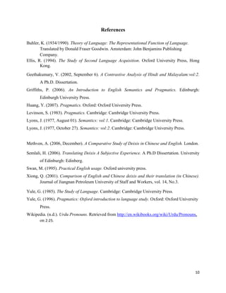 10
References
Buhler, K. (1934/1990). Theory of Language: The Representational Function of Language.
Translated by Donald Fraser Goodwin. Amsterdam: John Benjamins Publishing
Company.
Ellis, R. (1994). The Study of Second Language Acquisition. Oxford University Press, Hong
Kong.
Geethakumary, V. (2002, September 6). A Contrastive Analysis of Hindi and Malayalam:vol:2.
A Ph.D. Dissertation.
Griffiths, P. (2006). An Introduction to English Semantics and Pragmatics. Edinburgh:
Edinburgh University Press.
Huang, Y. (2007). Pragmatics. Oxford: Oxford University Press.
Levinson, S. (1983). Pragmatics. Cambridge: Cambridge University Press.
Lyons, J. (1977, August 01). Semantics: vol:1. Cambridge: Cambridge University Press.
Lyons, J. (1977, October 27). Semantics: vol:2. Cambridge: Cambridge University Press.
Methven, A. (2006, December). A Comparative Study of Deixis in Chinese and English. London.
Semlali, H. (2006). Translating Deixis A Subjective Experience. A Ph.D Dissertation. University
of Edinburgh: Edinberg.
Swan, M. (1995). Practical English usage. Oxford university press.
Xiong, Q. (2001). Comparison of English and Chinese deixis and their translation (in Chinese).
Journal of Jiangnan Petroleum University of Staff and Workers, vol. 14, No.3.
Yule, G. (1985). The Study of Language. Cambridge: Cambridge University Press.
Yule, G. (1996). Pragmatics: Oxford introduction to language study. Oxford: Oxford University
Press.
Wikipedia. (n.d.). Urdu Pronouns. Retrieved from http://en.wikibooks.org/wiki/Urdu/Pronouns,
on 2:25.
 