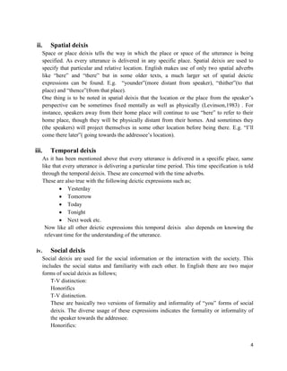 4
ii. Spatial deixis
Space or place deixis tells the way in which the place or space of the utterance is being
specified. As every utterance is delivered in any specific place. Spatial deixis are used to
specify that particular and relative location. English makes use of only two spatial adverbs
like “here” and “there” but in some older texts, a much larger set of spatial deictic
expressions can be found. E.g. “younder”(more distant from speaker), “thither”(to that
place) and “thence”(from that place).
One thing is to be noted in spatial deixis that the location or the place from the speaker‟s
perspective can be sometimes fixed mentally as well as physically (Levinson,1983) . For
instance, speakers away from their home place will continue to use “here” to refer to their
home place, though they will be physically distant from their homes. And sometimes they
(the speakers) will project themselves in some other location before being there. E.g. “I‟ll
come there later”( going towards the addressee‟s location).
iii. Temporal deixis
As it has been mentioned above that every utterance is delivered in a specific place, same
like that every utterance is delivering a particular time period. This time specification is told
through the temporal deixis. These are concerned with the time adverbs.
These are also true with the following deictic expressions such as;
 Yesterday
 Tomorrow
 Today
 Tonight
 Next week etc.
Now like all other deictic expressions this temporal deixis also depends on knowing the
relevant time for the understanding of the utterance.
iv. Social deixis
Social deixis are used for the social information or the interaction with the society. This
includes the social status and familiarity with each other. In English there are two major
forms of social deixis as follows;
T-V distinction:
Honorifics
T-V distinction.
These are basically two versions of formality and informality of “you” forms of social
deixis. The diverse usage of these expressions indicates the formality or informality of
the speaker towards the addressee.
Honorifics:
 