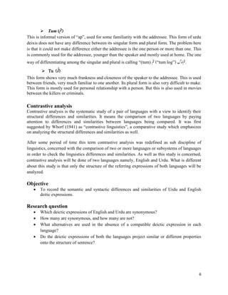 6
 Tum (‫)مت‬
This is informal version of “ap”, used for some familiarity with the addressee. This form of urdu
deixis does not have any difference between its singular form and plural form. The problem here
is that it could not make difference either the addressee is the one person or more than one. This
is commonly used for the addressee, younger than the speaker and mostly used at home. The one
way of differentiating among the singular and plural is calling “(tum) ‫مت‬ (“tum log”) ‫ولگ‬‫.مت‬
 Tu (ُِ ُ‫)ت‬
This form shows very much frankness and closeness of the speaker to the addressee. This is used
between friends, very much familiar to one another. Its plural form is also very difficult to make.
This form is mostly used for personal relationship with a person. But this is also used in movies
between the killers or criminals.
Contrastive analysis
Contrastive analysis is the systematic study of a pair of languages with a view to identify their
structural differences and similarities. It means the comparison of two languages by paying
attention to differences and similarities between languages being compared. It was first
suggested by Whorf (1941) as “contrastive linguistics”, a comparative study which emphasizes
on analyzing the structural differences and similarities as well.
After some period of time this term contrastive analysis was redefined as sub discipline of
linguistics, concerned with the comparison of two or more languages or subsystems of languages
in order to check the linguistics differences and similarities. As well as this study is concerned,
contrastive analysis will be done of two languages namely, English and Urdu. What is different
about this study is that only the structure of the referring expressions of both languages will be
analyzed.
Objective
 To record the semantic and syntactic differences and similarities of Urdu and English
deitic expressions.
Research question
 Which deictic expressions of English and Urdu are synonymous?
 How many are synonymous, and how many are not?
 What alternatives are used in the absence of a compatible deictic expression in each
language?
 Do the deictic expressions of both the languages project similar or different properties
onto the structure of sentence?
 
