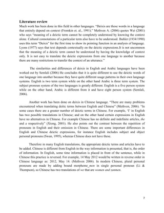 7
Literature review
Much work has been done in this field in other languages. “Deixis are those words in a language
that entirely depend on context (Fromkin et. al., 1991).” Methven A. (2006) quotes Wei (2001)
who says “meaning of a deictic term cannot be completely understood by knowing the context
alone. Cultural connotations of a particular term also have to be understood. Buhler (1934/1990)
uses this term “Deixis” for the first time to show its pointing function in an analysis of language.
Lyons (1977) says that text depends contextually on the deictic expressions.It is not uncommon
that the meaning of a deictic term cannot be understood by having the knowledge of context
only. It is not easy to translate the deictic expressions from one language to another because
there are many restrictions to transfer the context of an utterance.”
The similarities and differences of deixis in English and Arabic languages have been
worked out by Semlali (2006) He concludes that it is quite different to use the deictic words of
one language into another because they have quite different usage patterns in their own language
systems. English is two term system while on the other hand Arabic is three term system. The
subject pronoun system of the two languages is greatly different. English is a five person system
while on the other hand, Arabic is different from it and have eight person system (Semlali,
2006).
Another work has been done on deixis in Chinese language. “There are many problems
encountered when translating deitic terms between English and Chinese” (Methven, 2006). “In
some cases there are a greater number of deictic terms in Chinese. For example, „I‟ in English
has two possible translations in Chinese; and on the other hand certain expressions in English
have no alternatives in Chinese. For example Chinese has no definite and indefinite articles, the
and a respectively” (Xiong, 2001). He also points out the contrast between the repetition of
pronouns in English and their omission in Chinese. There are some important differences in
English and Chinese deictic expressions, for instance English includes subject and object
personal pronouns (Swan, 1995), whereas Chinese does not have these.
Therefore in many English translations, the appropriate deictic terms and articles have to
be added. Chinese is different from English in the way information is presented, that is, the order
of information. In English, some time information is placed in front of the sentence, while in
Chinese this practice is reversed. For example, 14 May 2012 would be written in reverse order in
Chinese language as: 2012, May 14. (Methven 2006). In modern Chinese, plural personal
pronouns are made by adding bound morpheme_men in single personal pronoun (Li &
Thompson), so Chinese has two translations of we that are women and zanmen.
 