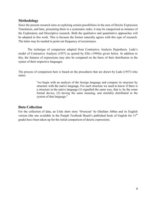 8
Methodology
Since the present research aims at exploring certain possibilities in the area of Deictic Expression
Translation, and later, presenting them in a systematic order, it may be categorized as instance of
the Exploratory and Descriptive research. Both the qualitative and quantitative approaches will
be adopted in this work. This is because the former naturally agrees with this type of research.
The latter may be needed to point out frequency of occurrences.
The technique of comparison adapted from Contrastive Analysis Hypothesis. Lado‟s
model of Contrastive Analysis (1957) as quoted by Ellis (1994)is given below. In addition to
this, the features of expressions may also be compared on the basis of their distribution in the
syntax of their respective languages.
The process of comparison here is based on the procedures that are drawn by Lado (1957) who
states:
"we begin with an analysis of the foreign language and compare its structure by
structure with the native language. For each structure we need to know if there is
a structure in the native language (1) signalled the same way, that is, by the some
formal device, (2) having the same meaning, and similarly distributed in the
system of that language."
Data Collection
For the collection of data, an Urdu short story „Overcoat‟ by Ghullam Abbas and its English
version (the one available in the Punjab Textbook Board‟s published book of English for 11th
grade) have been taken up for the initial comparison of deictic expressions.
 