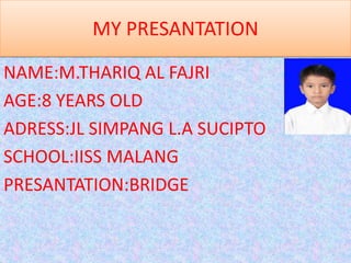MY PRESANTATION

NAME:M.THARIQ AL FAJRI
AGE:8 YEARS OLD
ADRESS:JL SIMPANG L.A SUCIPTO
SCHOOL:IISS MALANG
PRESANTATION:BRIDGE
 