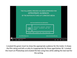 I created this green insert to show the appropriate audience for the trailer. It shows
the film rating and tells us why its inappropriate for those aged below 18. I created
the insert on Photoshop and created the box using lines while adding the text tool for
the writing.

 