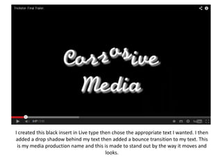 I created this black insert in Live type then chose the appropriate text I wanted. I then
added a drop shadow behind my text then added a bounce transition to my text. This
is my media production name and this is made to stand out by the way it moves and
looks.

 