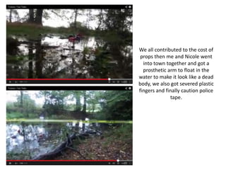 We all contributed to the cost of
props then me and Nicole went
into town together and got a
prosthetic arm to float in the
water to make it look like a dead
body, we also got severed plastic
fingers and finally caution police
tape.

 