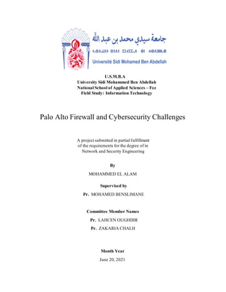Month Year
June 20, 2021
Committee Member Names
Pr. LAHCEN OUGHDIR
Pr. ZAKARIA CHALH
Supervised by
Pr. MOHAMED BENSLIMANE
By
MOHAMMED EL ALAM
A project submitted in partial fulfillment
of the requirements for the degree of in
Network and Security Engineering
Palo Alto Firewall and Cybersecurity Challenges
U.S.M.B.A
University Sidi Mohammed Ben Abdellah
National School of Applied Sciences – Fez
Field Study: Information Technology
 