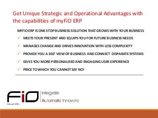 Get Unique Strategic and Operational Advantages with
the capabilities of myFiO ERP
MYFIO ERP IS ONE STOP BUSINESS SOLUTION THAT GROWS WITH YOUR BUSINESS
 MEETS YOUR PRESENT AND EQUIPS YOU FOR FUTURE BUSINESS NEEDS
 MANAGES CHANGE AND DRIVES INNOVATION WITH LESS COMPLEXITY
 PROVIDE YOU A 360° VIEW OF BUSINESS AND CONNECT DISPARATE SYSTEMS

 GIVES YOU MORE PERSONALISED AND ENGAGING USER EXPERIENCE
 PRICE TO WHICH YOU CANNOT SAY NO!

 