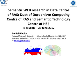 Semantic WEB research in Data Centre
of RAS: Duet of Dorodnicyn Computing
Centre of RAS and Semantic Technology
            Centre at HSE
                @ MyFIRE – 27 June 2012
   Daniel Hladky
   National Research University - Higher School of Economics (NRU HSE)
   Semantic Technology Centre - W3C Russia Office hosted by NRU HSE
   E: dhladky@w3c.org.ru
 