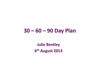30 – 60 – 90 Day Plan
Julie Bentley
6th August 2013
 