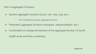 Rich in Aggregate Functions
● Generic aggregate functions (count, min, max, avg, etc.)
○ Ton of ClickHouse specific aggregate functions
● Parametric aggregate functions (histogram, sequenceMatch, etc.)
● Combinators to change the behavior of the aggregate function (-if sumIf,
avgIf)(-array sumArray, uniqArray)
@ChistaDATA Inc. 2022
@ask_dba
 