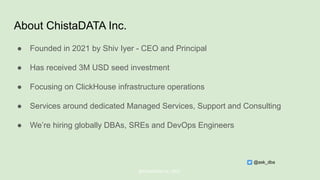 About ChistaDATA Inc.
● Founded in 2021 by Shiv Iyer - CEO and Principal
● Has received 3M USD seed investment
● Focusing on ClickHouse infrastructure operations
● Services around dedicated Managed Services, Support and Consulting
● We’re hiring globally DBAs, SREs and DevOps Engineers
@ChistaDATA Inc. 2022
@ask_dba
 