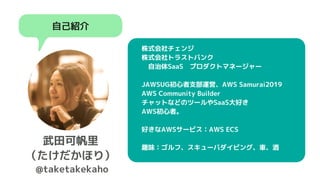 自己紹介
武田可帆里
（たけだかほり）
@taketakekaho
　株式会社チェンジ
　株式会社トラストバンク
　　自治体SaaS　プロダクトマネージャー
　JAWSUG初心者支部運営、AWS Samurai2019
　AWS Community Builder
　チャットなどのツールやSaaS大好き
　AWS初心者。
　好きなAWSサービス：AWS ECS
　
　趣味：ゴルフ、スキューバダイビング、車、酒
 