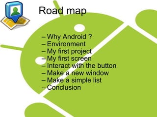              Road map Why Android ? Environment My first project My first screen Interact with the button Make a new window Make a simple list Conclusion 