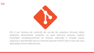 Git
Git é um sistema de controle de versão de arquivos. Através deles
podemos desenvolver projetos na qual diversas pessoas podem
contribuir simultaneamente no mesmo, editando e criando novos
arquivos e permitindo que os mesmos possam existir sem o risco de suas
alterações serem sobrescritas.
 