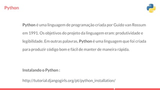 Python
Python é uma linguagem de programação criada por Guido van Rossum
em 1991. Os objetivos do projeto da linguagem eram: produtividade e
legibilidade. Em outras palavras, Python é uma linguagem que foi criada
para produzir código bom e fácil de manter de maneira rápida.
Instalando o Python :
http://tutorial.djangogirls.org/pt/python_installation/
 