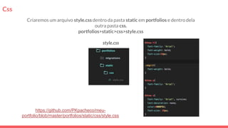 Css
Criaremos um arquivo style.css dentro da pasta static em portfolios e dentro dela
outra pasta css.
portfolios>static>css>style.css
style.css
https://github.com/PKpacheco/meu-
portfolio/blob/master/portfolios/static/css/style.css
 