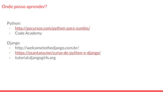 Onde posso aprender?
Python:
- http://pycursos.com/python-para-zumbis/
- Code Academy
Django
- http://welcometothedjango.com.br/
- https://osantana.me/curso-de-python-e-django/
- tutorial.djangogirls.org
 