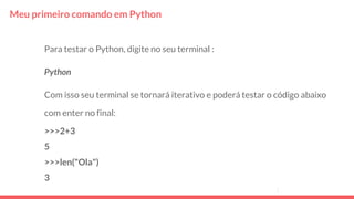 Meu primeiro comando em Python
Para testar o Python, digite no seu terminal :
Python
Com isso seu terminal se tornará iterativo e poderá testar o código abaixo
com enter no final:
>>>2+3
5
>>>len("Ola")
3
 