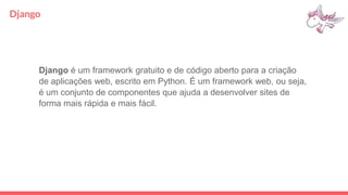Django
Django é um framework gratuito e de código aberto para a criação
de aplicações web, escrito em Python. É um framework web, ou seja,
é um conjunto de componentes que ajuda a desenvolver sites de
forma mais rápida e mais fácil.
 