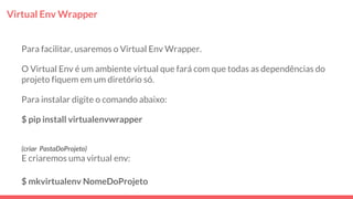 Virtual Env Wrapper
Para facilitar, usaremos o Virtual Env Wrapper.
O Virtual Env é um ambiente virtual que fará com que todas as dependências do
projeto fiquem em um diretório só.
Para instalar digite o comando abaixo:
$ pip install virtualenvwrapper
(criar PastaDoProjeto)
E criaremos uma virtual env:
$ mkvirtualenv NomeDoProjeto
 