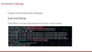 Instalando o Django
E agora sim instalaremos o Django:
$ pip install Django
*Sem definir a versão o pip sempre irá instalar a mais recente.
 