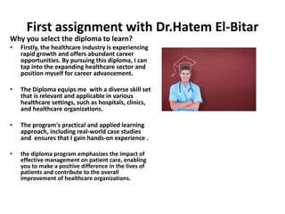 First assignment with Dr.Hatem El-Bitar
Why you select the diploma to learn?
• Firstly, the healthcare industry is experiencing
rapid growth and offers abundant career
opportunities. By pursuing this diploma, I can
tap into the expanding healthcare sector and
position myself for career advancement.
• The Diploma equips me with a diverse skill set
that is relevant and applicable in various
healthcare settings, such as hospitals, clinics,
and healthcare organizations.
• The program's practical and applied learning
approach, including real-world case studies
and ensures that I gain hands-on experience .
• the diploma program emphasizes the impact of
effective management on patient care, enabling
you to make a positive difference in the lives of
patients and contribute to the overall
improvement of healthcare organizations.
 