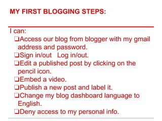 MY FIRST BLOGGING STEPS:
I can:
❏Access our blog from blogger with my gmail
address and password.
❏Sign in/out Log in/out.
❏Edit a published post by clicking on the
pencil icon.
❏Embed a video.
❏Publish a new post and label it.
❏Change my blog dashboard language to
English.
❏Deny access to my personal info.
 
